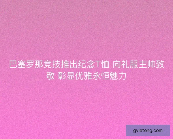 巴塞罗那竞技推出纪念T恤 向礼服主帅致敬 彰显优雅永恒魅力
